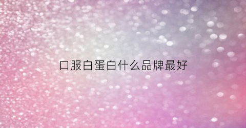 口服白蛋白什么品牌最好(白蛋白口服液哪种好)