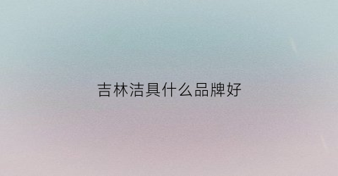 吉林洁具什么品牌好(吉林洁具代理)