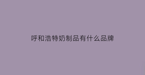 呼和浩特奶制品有什么品牌(呼和浩特市奶食品厂家)
