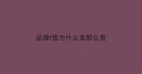 品牌t恤为什么卖那么贵(奢侈品t恤为什么这么贵)