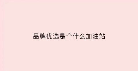 品牌优选是个什么加油站(品牌优选加油站怎么油那么便宜)
