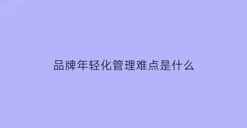 品牌年轻化管理难点是什么(品牌年轻化需要注意哪些问题)