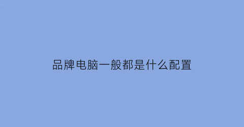 品牌电脑一般都是什么配置(品牌电脑一般都是什么配置的)