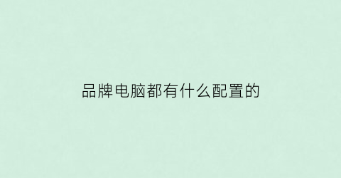 品牌电脑都有什么配置的(品牌电脑都有什么配置的啊)