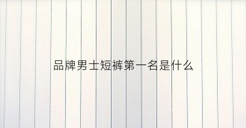 品牌男士短裤第一名是什么(男短裤十大排名)