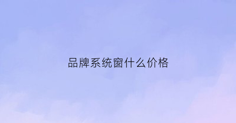 品牌系统窗什么价格(高端系统窗品牌)