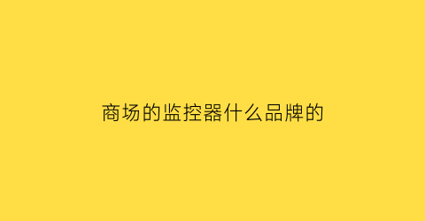 商场的监控器什么品牌的(商场的监控器什么品牌的好用)