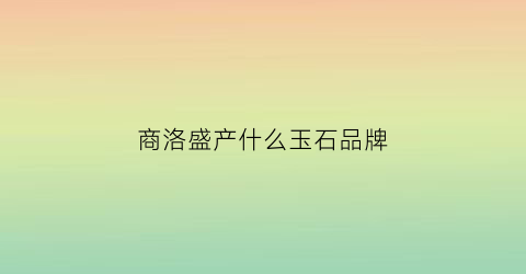 商洛盛产什么玉石品牌(商洛有什么玉石)