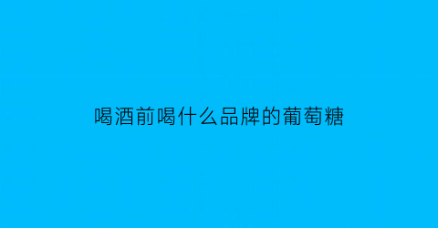 喝酒前喝什么品牌的葡萄糖(喝酒前喝哪种葡萄糖)