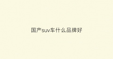 国产suv车什么品牌好(国产suv哪个品牌好排行榜前十名)