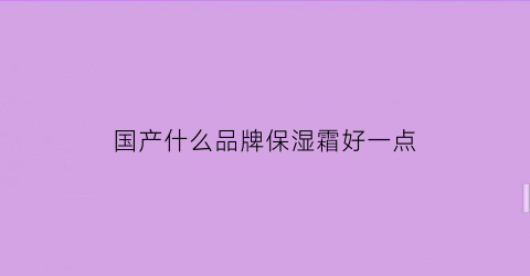 国产什么品牌保湿霜好一点(国产什么保湿效果好)