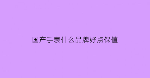 国产手表什么品牌好点保值(国产手表买什么价位的比较好)