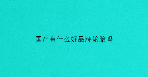 国产有什么好品牌轮胎吗(国产轮胎什么牌子的比较好)
