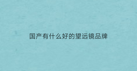国产有什么好的望远镜品牌(国产什么牌子望远镜好)