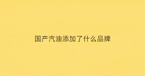 国产汽油添加了什么品牌(国产汽油以什么来标号)