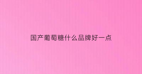 国产葡萄糖什么品牌好一点(葡萄糖品牌推荐)