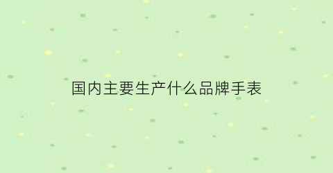 国内主要生产什么品牌手表(中国制造的手表品牌)