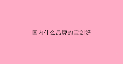 国内什么品牌的宝剑好(中国著名宝剑品牌)