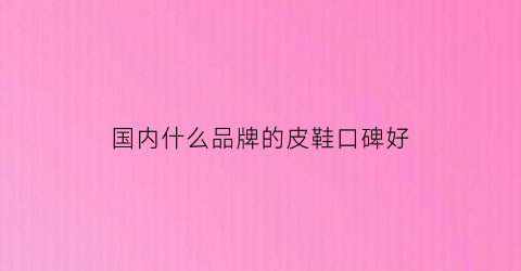 国内什么品牌的皮鞋口碑好(国内比较好的皮鞋品牌推荐)