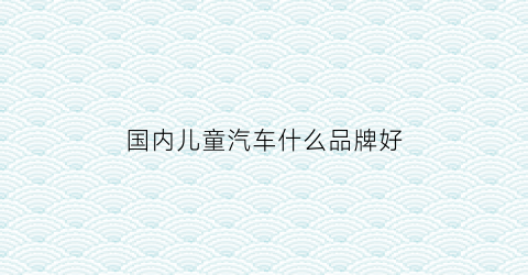 国内儿童汽车什么品牌好(国内儿童汽车什么品牌好用)