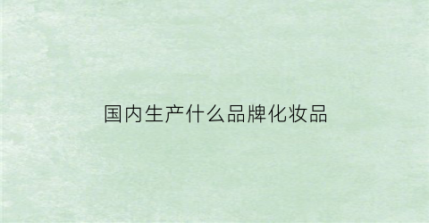 国内生产什么品牌化妆品(国产化妆品品牌有)