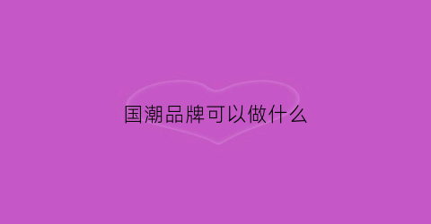 国潮品牌可以做什么(国潮品牌介绍品牌文化)