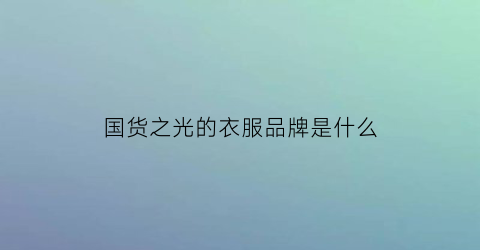 国货之光的衣服品牌是什么(国货之光的衣服品牌是什么牌子)
