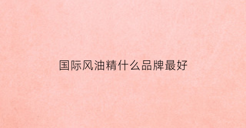 国际风油精什么品牌最好(国外风油精多少钱一瓶)