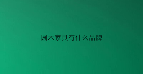圆木家具有什么品牌(圆木定制一线品牌吗)