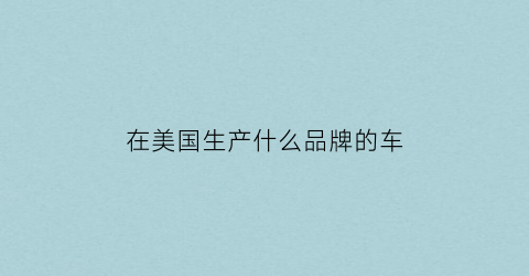 在美国生产什么品牌的车(在美国生产什么品牌的车最好)