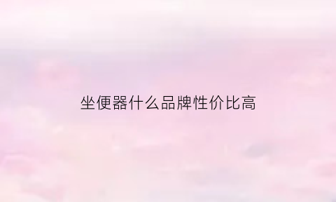 坐便器什么品牌性价比高(坐便器什么牌子好价格又实惠)