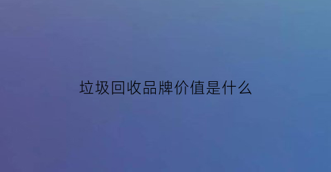 垃圾回收品牌价值是什么(垃圾回收产业链是怎样的)