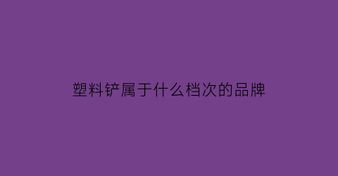 塑料铲属于什么档次的品牌(塑料铲子怎么做)