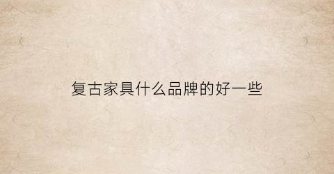 复古家具什么品牌的好一些(复古家具什么品牌的好一些耐用)