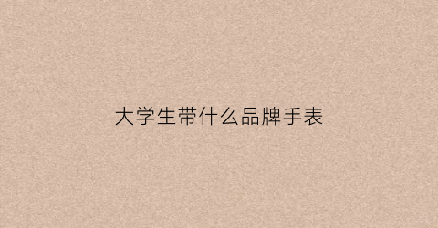 大学生带什么品牌手表(大学生带什么品牌手表比较好)
