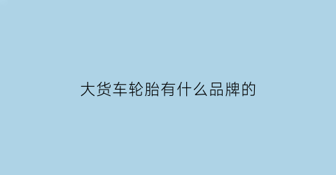 大货车轮胎有什么品牌的(大货车轮胎什么品牌的质量好)