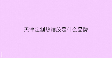 天津定制热熔胶是什么品牌(定型热熔胶)