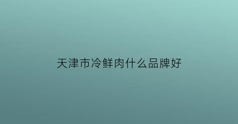 天津市冷鲜肉什么品牌好(天津冷冻肉批发市场)