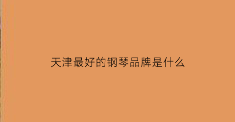 天津最好的钢琴品牌是什么(天津买钢琴哪里比较放心)