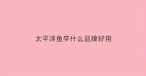 太平洋鱼竿什么品牌好用(太平洋鱼竿怎么样哪款好)