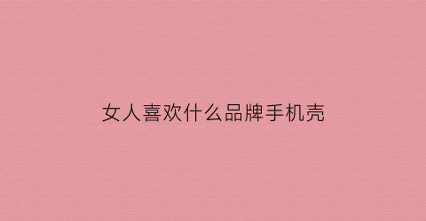 女人喜欢什么品牌手机壳(女生最喜欢的手机壳)