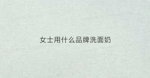 女士用什么品牌洗面奶(女士什么牌子洗面奶好)