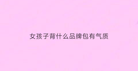 女孩子背什么品牌包有气质(女孩背什么包比较好看)