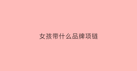 女孩带什么品牌项链(女孩子带什么金项链好看)