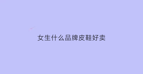 女生什么品牌皮鞋好卖(什么品牌的女士皮鞋好)