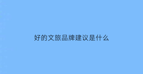 好的文旅品牌建议是什么(文旅品牌是什么意思)