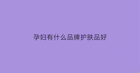 孕妇有什么品牌护肤品好(孕妇有哪些护肤品品牌)