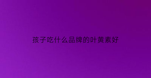 孩子吃什么品牌的叶黄素好(小孩吃哪个牌子叶黄素好)