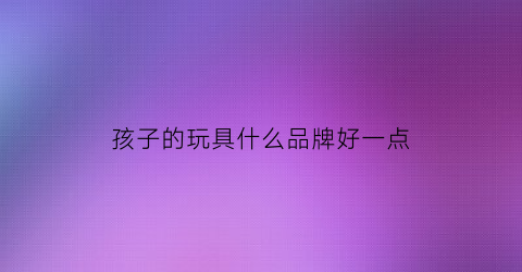 孩子的玩具什么品牌好一点(孩子的玩具什么品牌好一点呢)