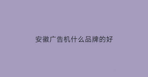 安徽广告机什么品牌的好(安徽广告公司联系电话)